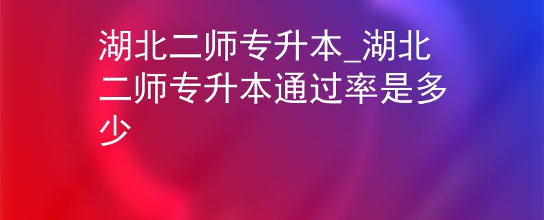 湖北二师专升本_湖北二师专升本通过率是多少