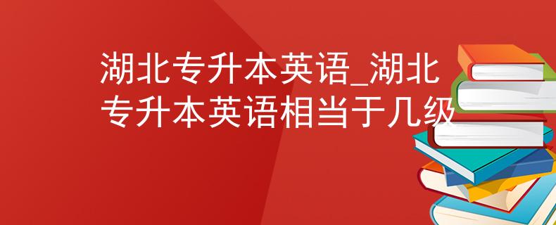 湖北专升本英语_湖北专升本英语相当于几级