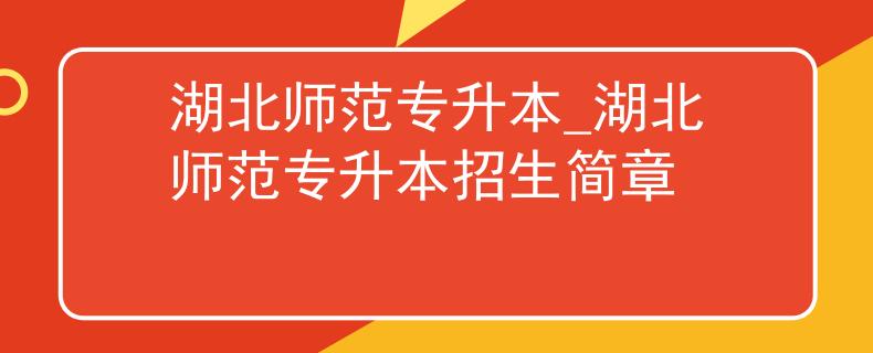 湖北师范专升本_湖北师范专升本招生简章