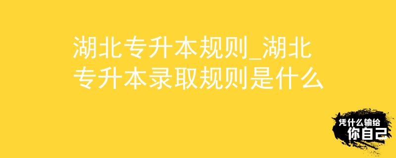 湖北专升本规则_湖北专升本录取规则是什么