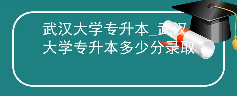 武汉大学专升本_武汉大学专升本多少分录取