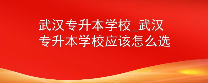 武汉专升本学校_武汉专升本学校应该怎么选 武汉专升本学校_武汉专升本学校应该怎么选