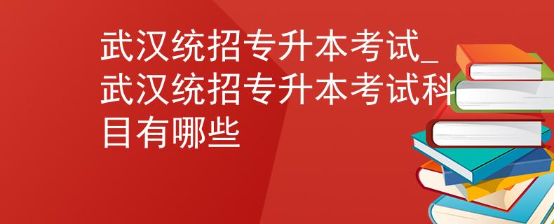武汉统招专升本考试_武汉统招专升本考试科目有哪些