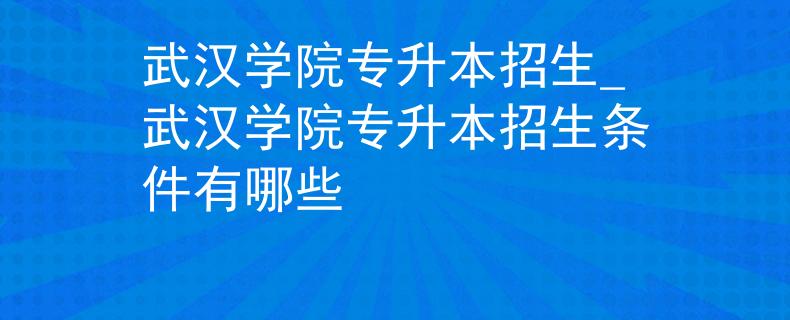 武汉学院专升本招生_武汉学院专升本招生条件有哪些