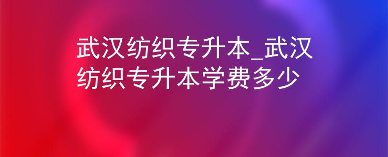 武汉纺织专升本_武汉纺织专升本学费多少