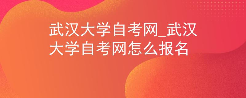 武汉大学自考网_武汉大学自考网怎么报名