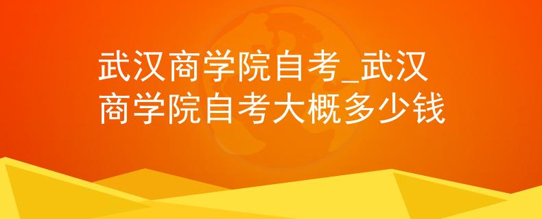 武汉商学院自考_武汉商学院自考大概多少钱