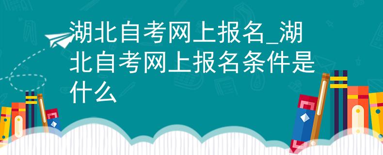 湖北自考网上报名_湖北自考网上报名条件是什么
