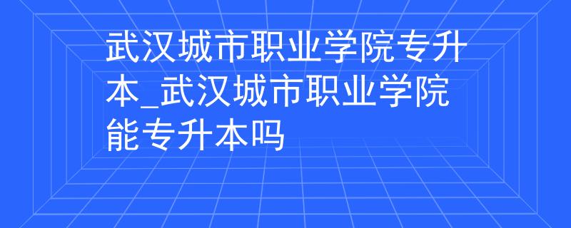 武汉城市职业学院专升本_武汉城市职业学院能专升本吗