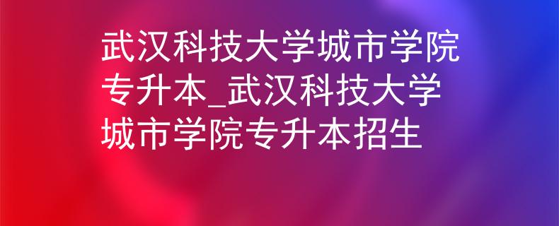 武汉科技大学城市学院专升本_武汉科技大学城市学院专升本招生