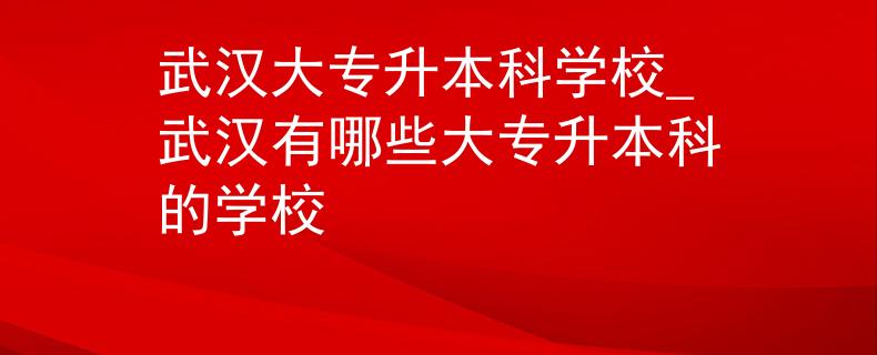 武汉大专升本科学校_武汉有哪些大专升本科的学校
