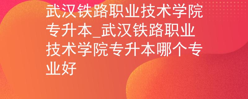 武汉铁路职业技术学院专升本_武汉铁路职业技术学院专升本哪个专业好