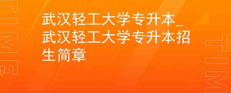 武汉轻工大学专升本_武汉轻工大学专升本招生简章