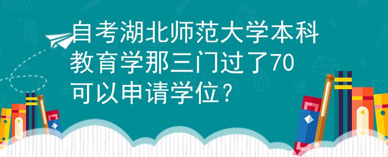 自考湖北师范大学本科教育学那三门过了70可以申请学位？