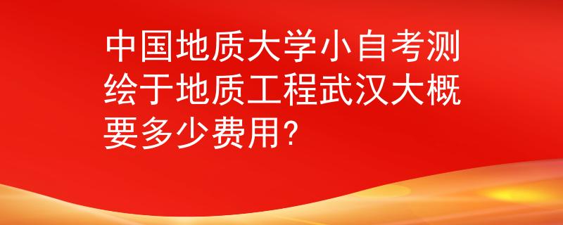 中国地质大学小自考测绘于地质工程武汉大概要多少费用?