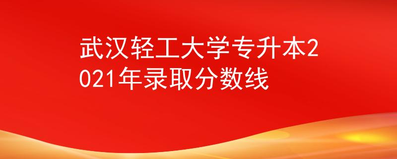 武汉轻工大学专升本2021年录取分数线