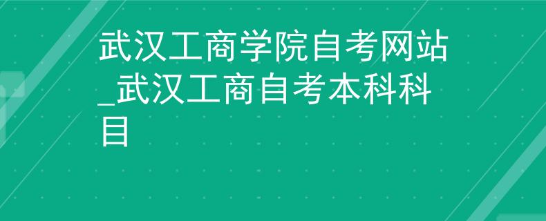 武汉工商学院自考网站_武汉工商自考本科科目