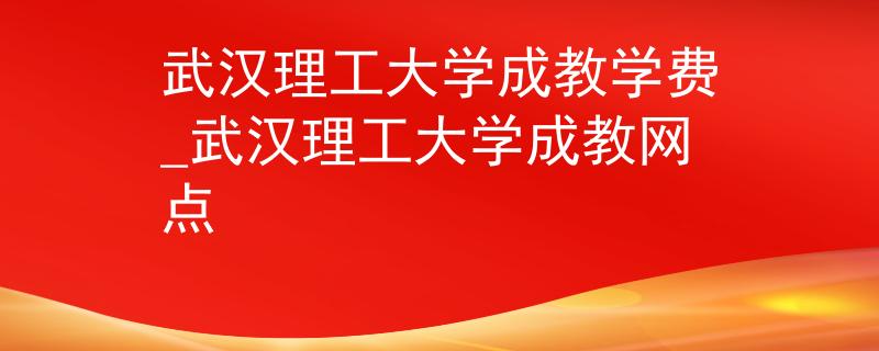 武汉理工大学成教学费_武汉理工大学成教网点