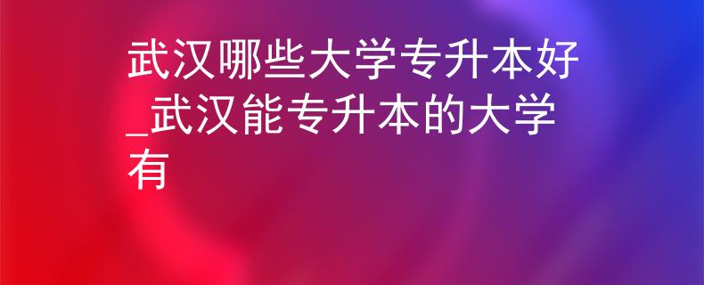 武汉哪些大学专升本好_武汉能专升本的大学有 武汉哪些大学专升本好_武汉能专升本的大学有