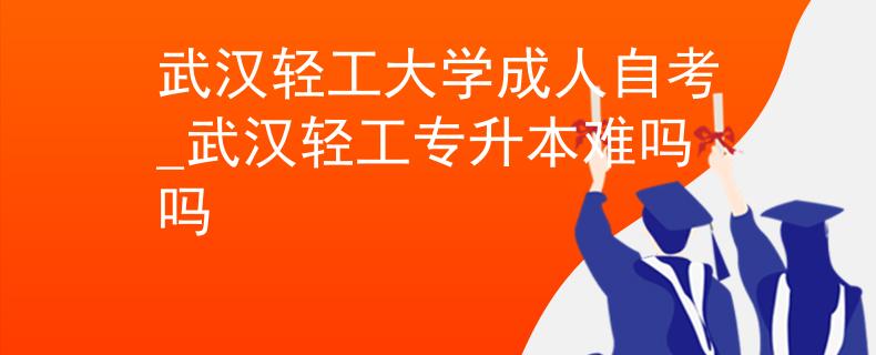 武汉轻工大学成人自考_武汉轻工专升本难吗吗