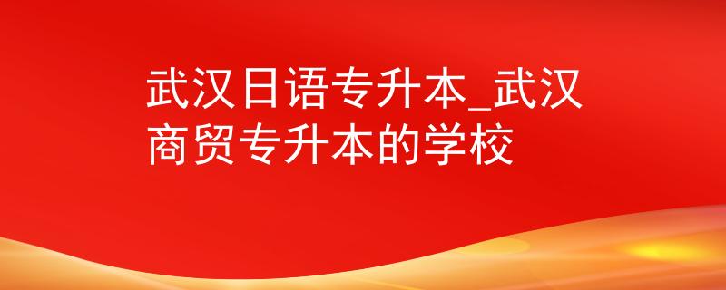 武汉日语专升本_武汉商贸专升本的学校 武汉日语专升本_武汉商贸专升本的学校