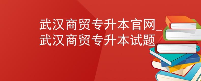 武汉商贸专升本官网_武汉商贸专升本试题 武汉商贸专升本官网_武汉商贸专升本试题