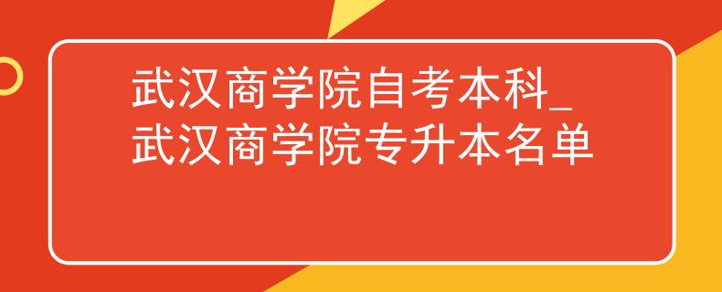 武汉商学院自考本科_武汉商学院专升本名单
