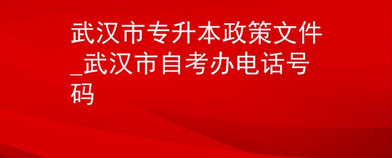 武汉市专升本政策文件_武汉市自考办电话号码 武汉市专升本政策文件_武汉市自考办电话号码