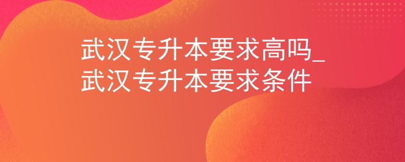 武汉专升本要求高吗_武汉专升本要求条件