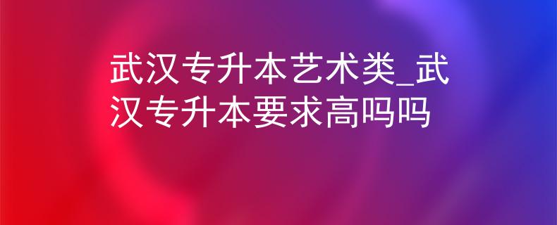 武汉专升本艺术类_武汉专升本要求高吗吗
