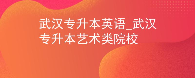 武汉专升本英语_武汉专升本艺术类院校