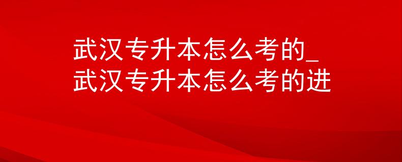 武汉专升本怎么考的_武汉专升本怎么考的进