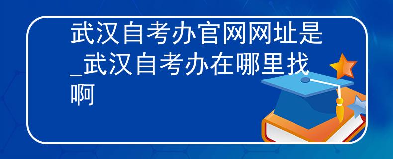 武汉自考办官网网址是_武汉自考办在哪里找啊