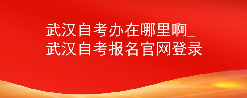 武汉自考办在哪里啊_武汉自考报名官网登录