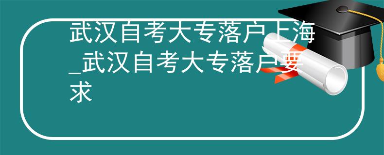 武汉自考大专落户上海_武汉自考大专落户要求