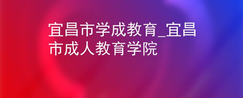 宜昌市学成教育_宜昌市成人教育学院 宜昌市学成教育_宜昌市成人教育学院