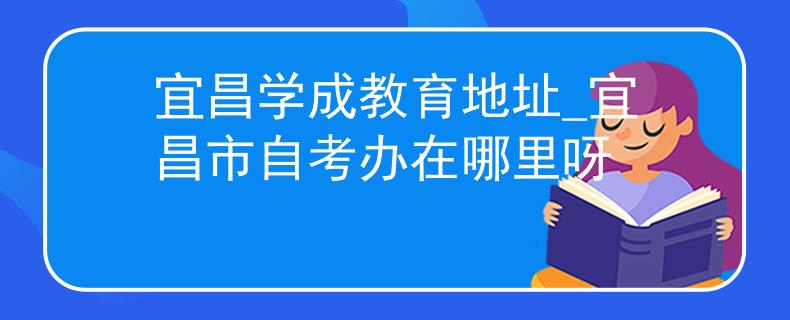 宜昌学成教育地址_宜昌市自考办在哪里呀 宜昌学成教育地址_宜昌市自考办在哪里呀