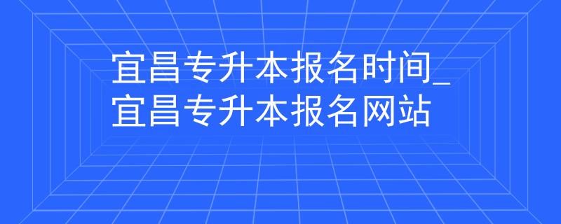 宜昌专升本报名时间_宜昌专升本报名网站 宜昌专升本报名时间_宜昌专升本报名网站