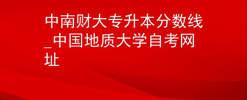 中南财大专升本分数线_中国地质大学自考网址 中南财大专升本分数线_中国地质大学自考网址