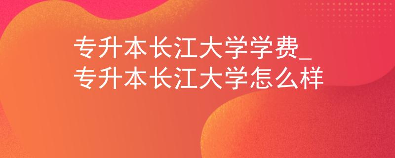 专升本长江大学学费_专升本长江大学怎么样 专升本长江大学学费_专升本长江大学怎么样
