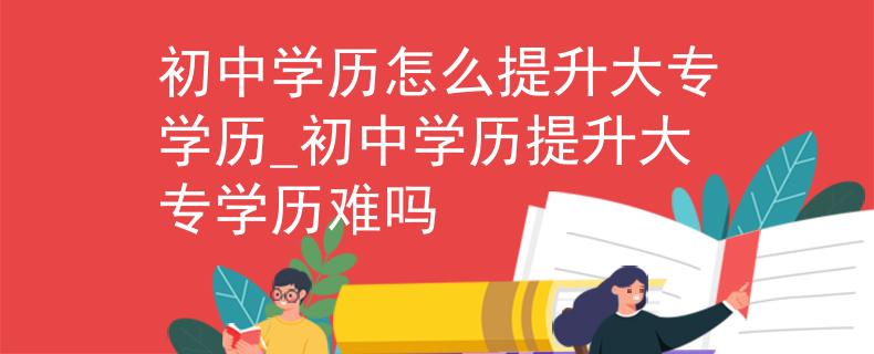 初中学历怎么提升大专学历_初中学历提升大专学历难吗