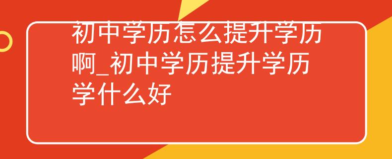 初中学历怎么提升学历啊_初中学历提升学历学什么好 初中学历怎么提升学历啊_初中学历提升学历学什么好