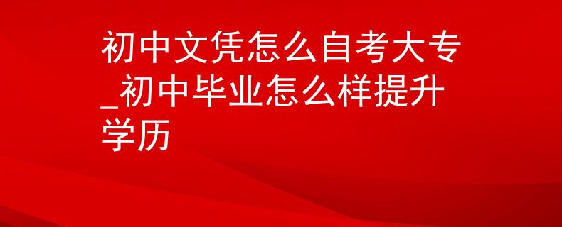 初中文凭怎么自考大专_初中毕业怎么样提升学历 初中文凭怎么自考大专_初中毕业怎么样提升学历