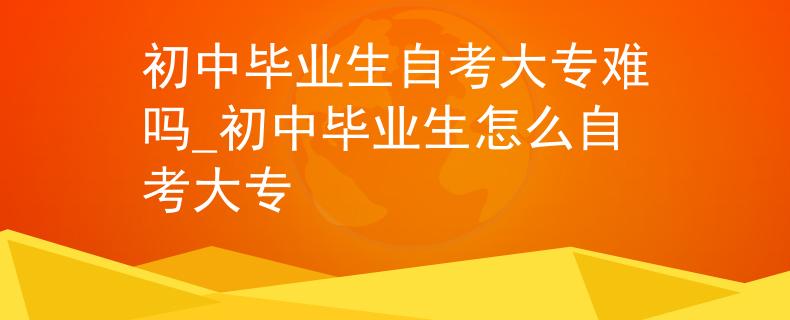 初中毕业生自考大专难吗_初中毕业生怎么自考大专