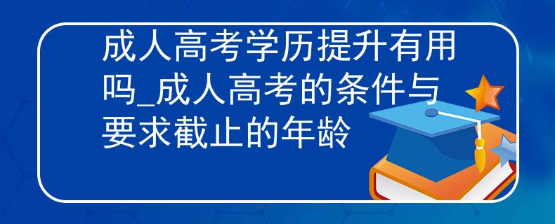 成人高考学历提升有用吗_成人高考的条件与要求截止的年龄