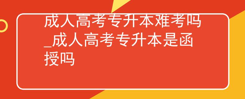 成人高考专升本难考吗_成人高考专升本是函授吗