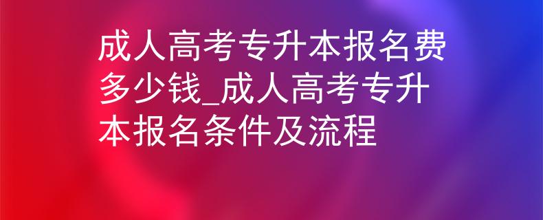 成人高考专升本报名费多少钱_成人高考专升本报名条件及流程