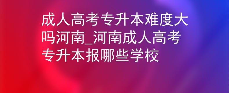 成人高考专升本难度大吗河南_河南成人高考专升本报哪些学校