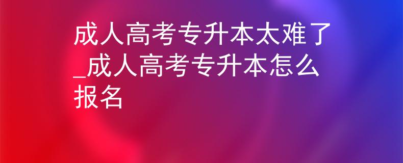 成人高考专升本太难了_成人高考专升本怎么报名