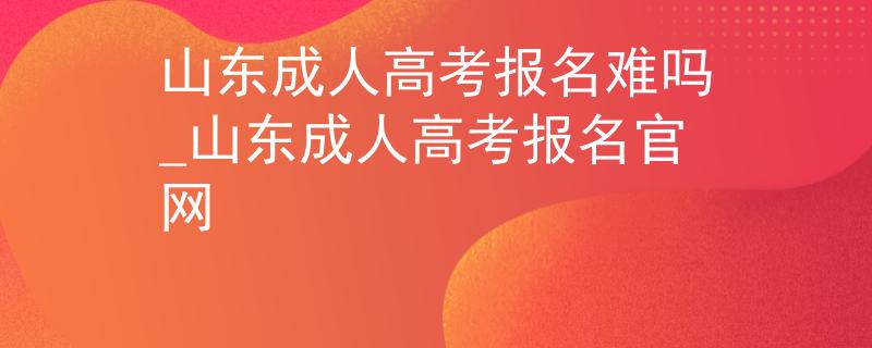 山东成人高考报名难吗_山东成人高考报名官网